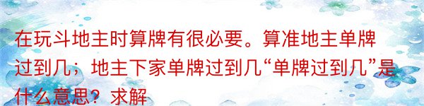 在玩斗地主时算牌有很必要。算准地主单牌过到几；地主下家单牌过到几“单牌过到几”是什么意思？求解