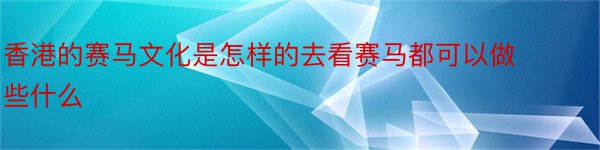 香港的赛马文化是怎样的去看赛马都可以做些什么