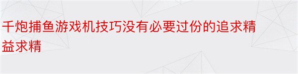 千炮捕鱼游戏机技巧没有必要过份的追求精益求精