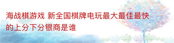 海战棋游戏 新全国棋牌电玩最大最佳最快的上分下分银商是谁