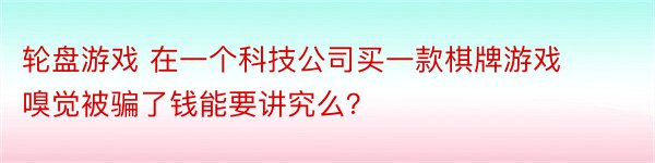 轮盘游戏 在一个科技公司买一款棋牌游戏嗅觉被骗了钱能要讲究么？