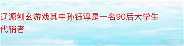 辽源刨幺游戏其中孙钰淳是一名90后大学生代销者