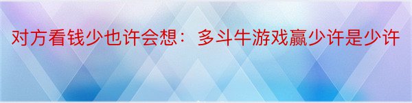 对方看钱少也许会想：多斗牛游戏赢少许是少许