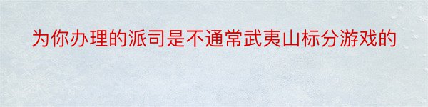 为你办理的派司是不通常武夷山标分游戏的