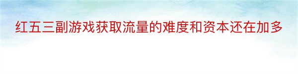 红五三副游戏获取流量的难度和资本还在加多