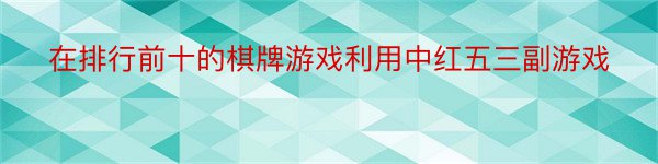 在排行前十的棋牌游戏利用中红五三副游戏