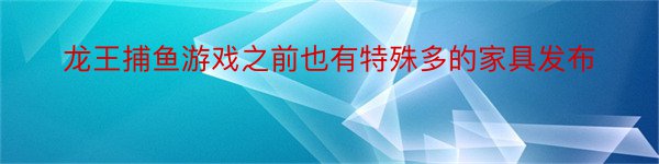 龙王捕鱼游戏之前也有特殊多的家具发布