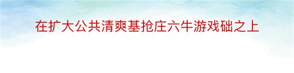 在扩大公共清爽基抢庄六牛游戏础之上