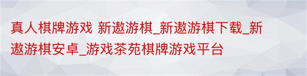 真人棋牌游戏 新遨游棋_新遨游棋下载_新遨游棋安卓_游戏茶苑棋牌游戏平台