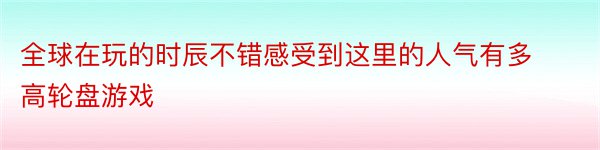 全球在玩的时辰不错感受到这里的人气有多高轮盘游戏