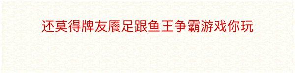 还莫得牌友餍足跟鱼王争霸游戏你玩