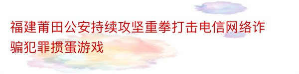 福建莆田公安持续攻坚重拳打击电信网络诈骗犯罪掼蛋游戏