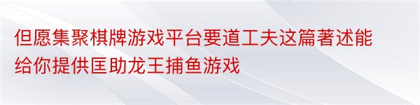 但愿集聚棋牌游戏平台要道工夫这篇著述能给你提供匡助龙王捕鱼游戏