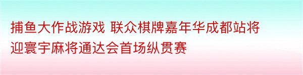 捕鱼大作战游戏 联众棋牌嘉年华成都站将迎寰宇麻将通达会首场纵贯赛