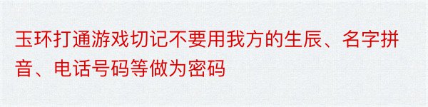 玉环打通游戏切记不要用我方的生辰、名字拼音、电话号码等做为密码