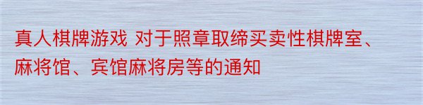 真人棋牌游戏 对于照章取缔买卖性棋牌室、麻将馆、宾馆麻将房等的通知