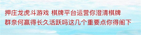 押庄龙虎斗游戏 棋牌平台运营你澄清棋牌群奈何赢得长久活跃吗这几个重要点你得阁下