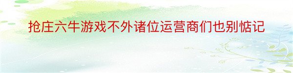 抢庄六牛游戏不外诸位运营商们也别惦记