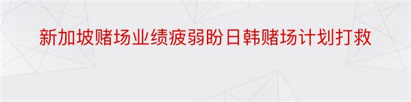 新加坡赌场业绩疲弱盼日韩赌场计划打救