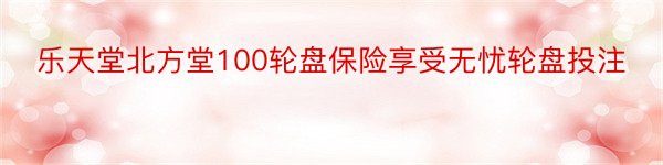 乐天堂北方堂100轮盘保险享受无忧轮盘投注