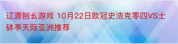 辽源刨幺游戏 10月22日欧冠史浩克零四VS士砵亭天际亚洲推荐