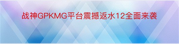 战神GPKMG平台震撼返水12全面来袭