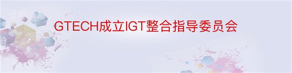 GTECH成立IGT整合指导委员会