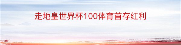 走地皇世界杯100体育首存红利