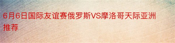 6月6日国际友谊赛俄罗斯VS摩洛哥天际亚洲推荐