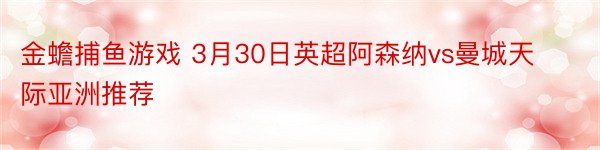 金蟾捕鱼游戏 3月30日英超阿森纳vs曼城天际亚洲推荐