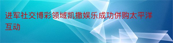 进军社交博彩领域凯撒娱乐成功併购太平洋互动