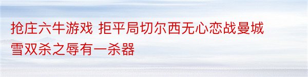 抢庄六牛游戏 拒平局切尔西无心恋战曼城雪双杀之辱有一杀器