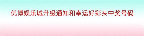 优博娱乐城升级通知和幸运好彩头中奖号码